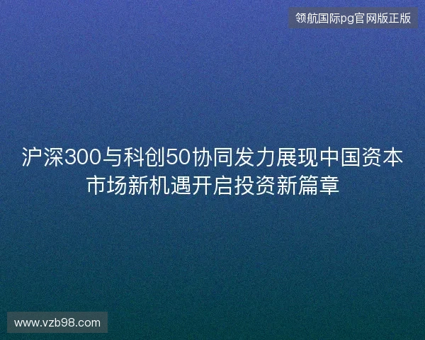 沪深300与科创50协同发力展现中国资本市场新机遇开启投资新篇章