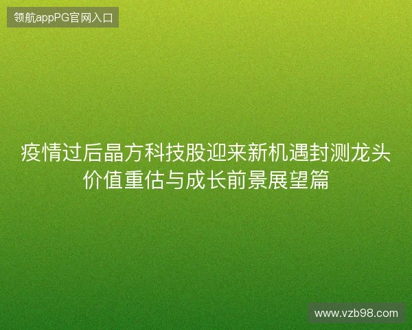 疫情过后晶方科技股迎来新机遇封测龙头价值重估与成长前景展望篇 疫情过后晶方科技股迎来新机遇封测龙头价值重估与成长前景展望篇