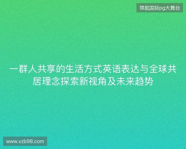 一群人共享的生活方式英语表达与全球共居理念探索新视角及未来趋势 一群人共享的生活方式英语表达与全球共居理念探索新视角及未来趋势