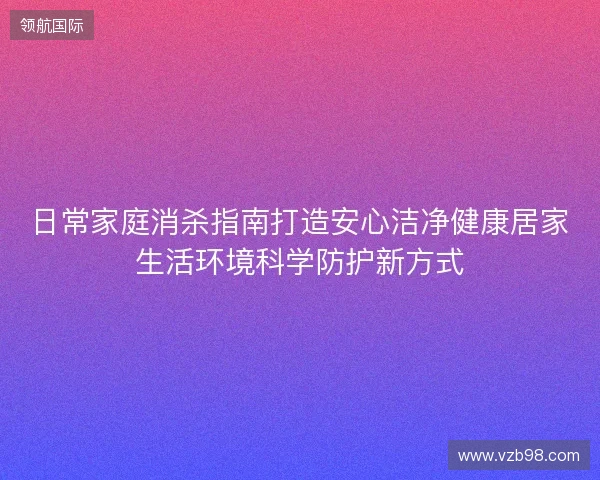 日常家庭消杀指南打造安心洁净健康居家生活环境科学防护新方式