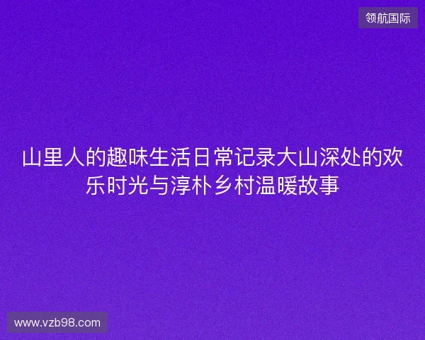 山里人的趣味生活日常记录大山深处的欢乐时光与淳朴乡村温暖故事